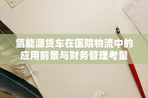 氢能源货车在医院物流中的应用前景与财务管理考量