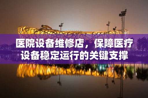 医院设备维修店，保障医疗设备稳定运行的关键支撑