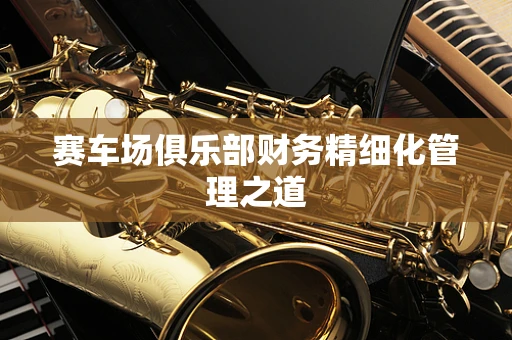 赛车场俱乐部财务精细化管理之道