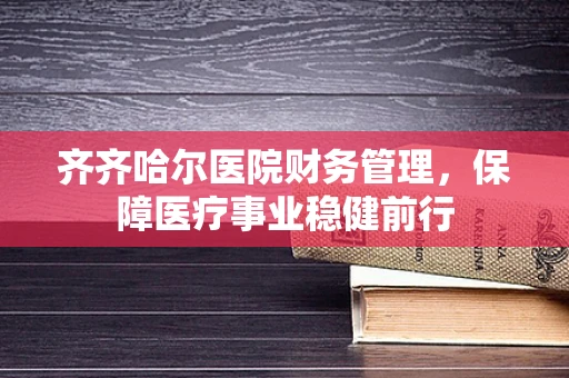 齐齐哈尔医院财务管理，保障医疗事业稳健前行