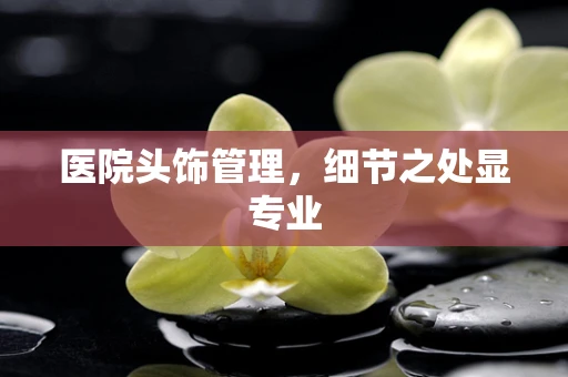 医院头饰管理，细节之处显专业