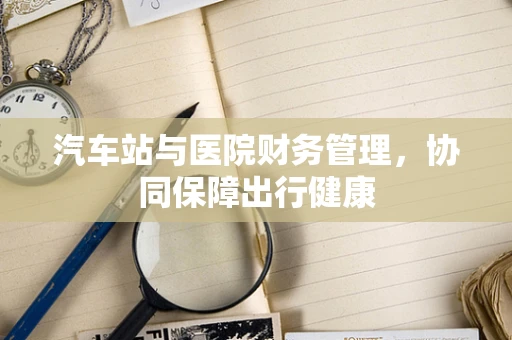 汽车站与医院财务管理，协同保障出行健康