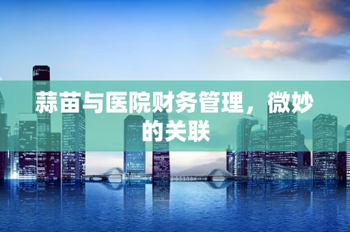 蒜苗与医院财务管理，微妙的关联