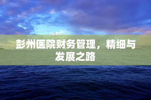 彭州医院财务管理，精细与发展之路