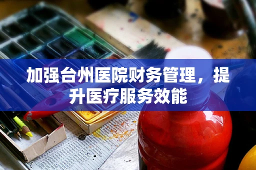 加强台州医院财务管理，提升医疗服务效能