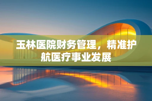玉林医院财务管理，精准护航医疗事业发展