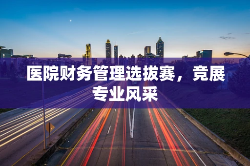 医院财务管理选拔赛，竞展专业风采