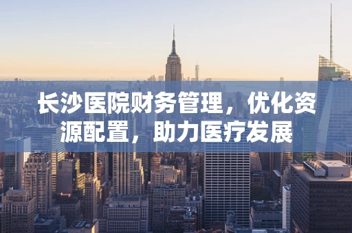 长沙医院财务管理，优化资源配置，助力医疗发展