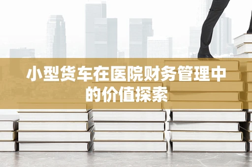 小型货车在医院财务管理中的价值探索