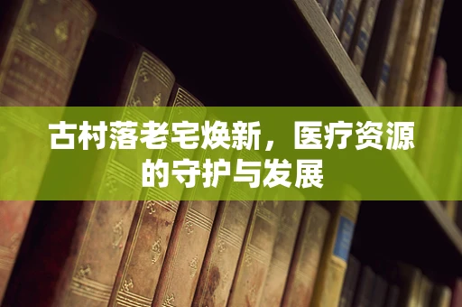 古村落老宅焕新，医疗资源的守护与发展